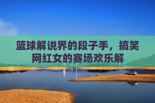 篮球解说界的段子手,搞笑网红女的赛场欢乐解