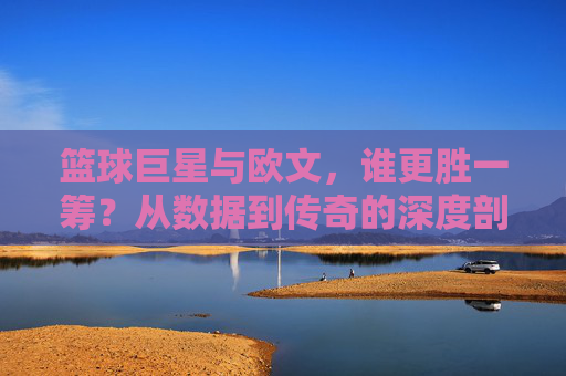 篮球巨星与欧文,谁更胜一筹?从数据到传奇的深度剖析