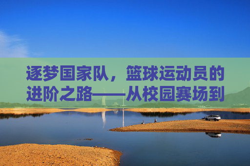 逐梦国家队,篮球运动员的进阶之路——从校园赛场到国家荣耀的突破策略