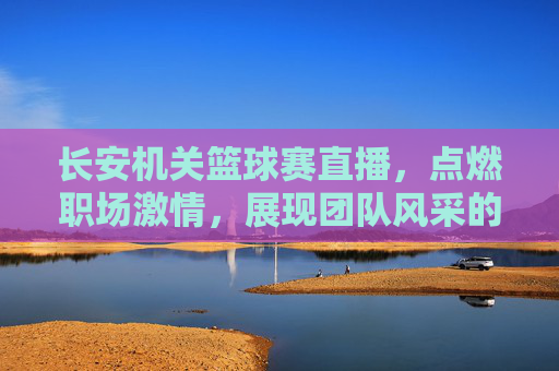长安机关篮球赛直播,点燃职场激情,展现团队风采的篮球对决
