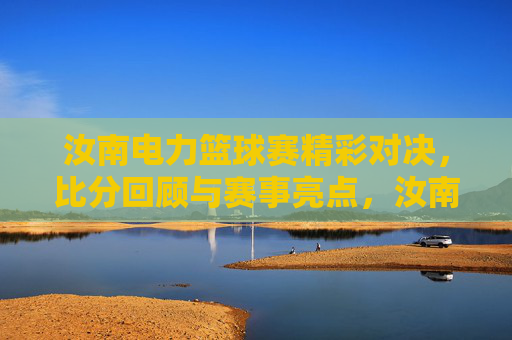 汝南电力篮球赛精彩对决,比分回顾与赛事亮点,汝南电力篮球赛精彩对决,比分回顾与赛事亮点