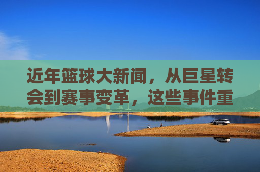 近年篮球大新闻,从巨星转会到赛事变革,这些事件重塑了篮球世界
