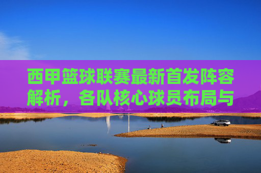 西甲篮球联赛最新首发阵容解析,各队核心球员布局与战术意图