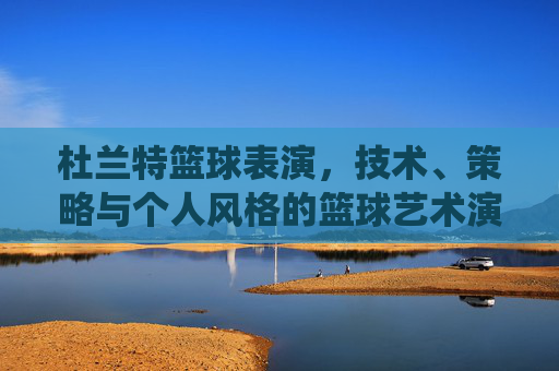 杜兰特篮球表演,技术、策略与个人风格的篮球艺术演绎,杜兰特篮球表演,技术、策略与个人风格的篮球艺术演绎