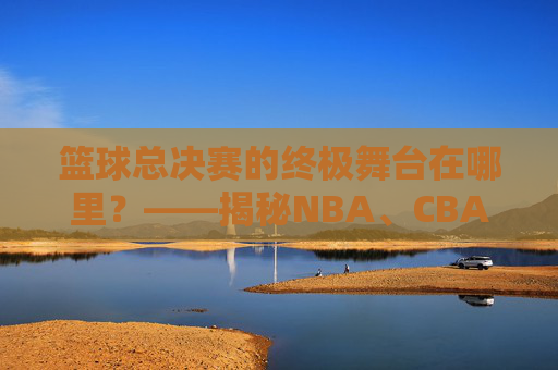 篮球总决赛的终极舞台在哪里?——揭秘NBA、CBA等顶级赛事的举办地规则与实例