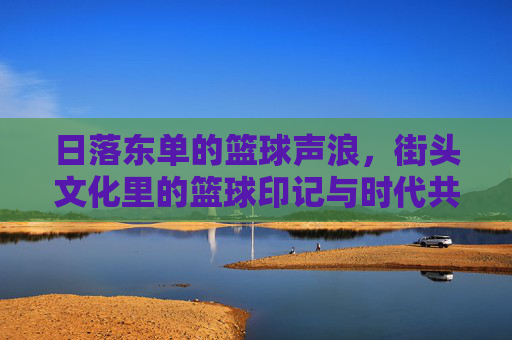 日落东单的篮球声浪,街头文化里的篮球印记与时代共鸣
