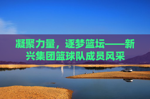 凝聚力量,逐梦篮坛——新兴集团篮球队成员风采
