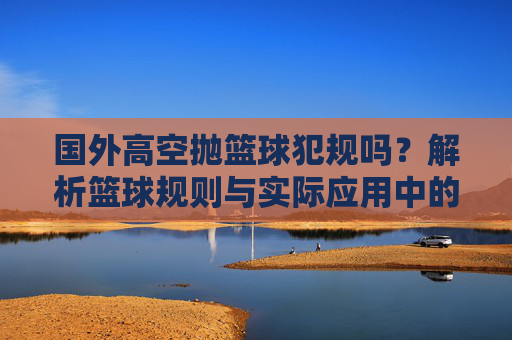 国外高空抛篮球犯规吗?解析篮球规则与实际应用中的争议