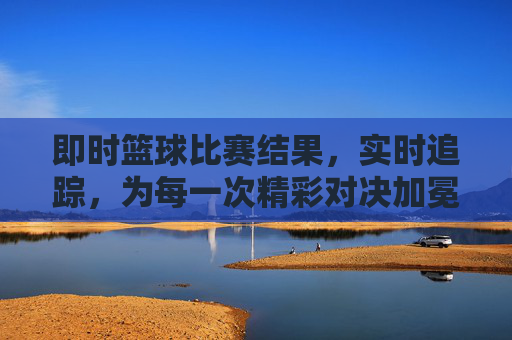 即时篮球比赛结果,实时追踪,为每一次精彩对决加冕