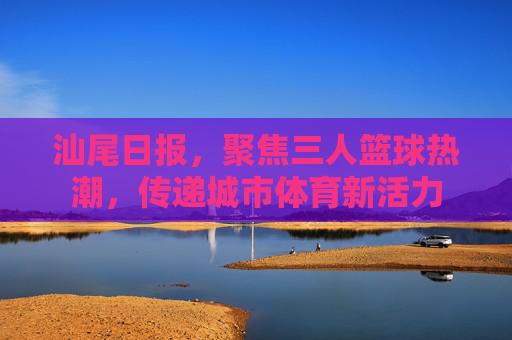 汕尾日报,聚焦三人篮球热潮,传递城市体育新活力