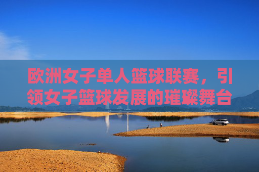 欧洲女子单人篮球联赛,引领女子篮球发展的璀璨舞台