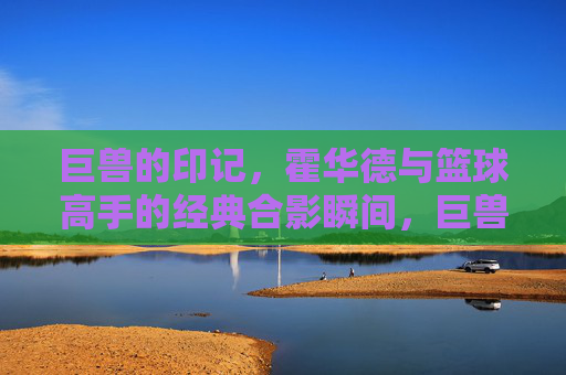 巨兽的印记,霍华德与篮球高手的经典合影瞬间,巨兽的印记,霍华德与篮球高手的经典合影瞬间