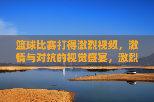 篮球比赛打得激烈视频,激情与对抗的视觉盛宴,激烈篮球对决,激情与对抗的视觉盛宴