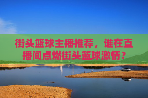 街头篮球主播推荐,谁在直播间点燃街头篮球激情?