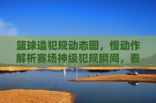 篮球造犯规动态图，慢动作解析赛场神级犯规瞬间，看懂这些动作，你也能成为犯规大师？