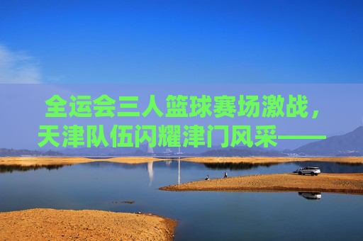 全运会三人篮球赛场激战，天津队伍闪耀津门风采——记全运会三人篮球赛事中的天津力量