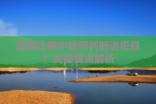 篮球比赛中如何判断造犯规?关键要点解析