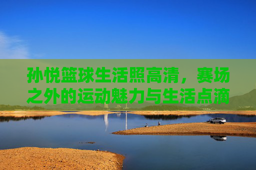 孙悦篮球生活照高清,赛场之外的运动魅力与生活点滴
