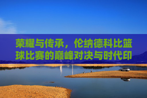 荣耀与传承,伦纳德科比篮球比赛的巅峰对决与时代印记