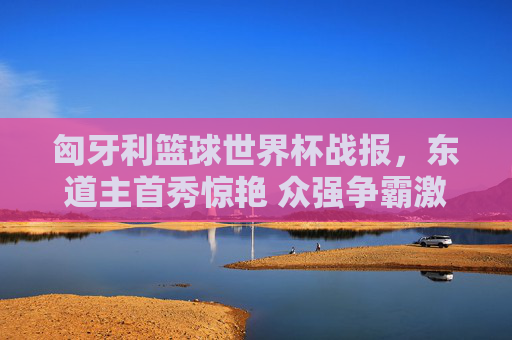 匈牙利篮球世界杯战报,东道主首秀惊艳 众强争霸激烈展开