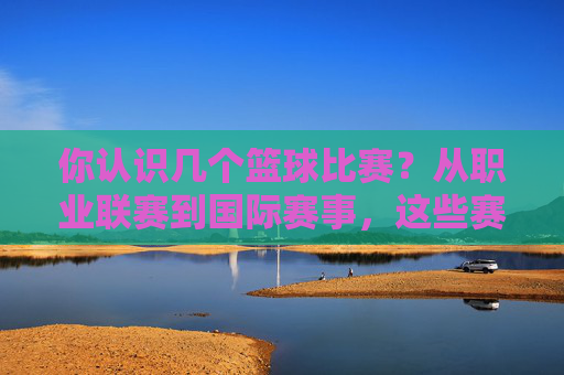 你认识几个篮球比赛？从职业联赛到国际赛事，这些赛事定义了篮球的激情与魅力