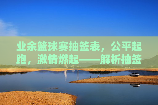业余篮球赛抽签表,公平起跑,激情燃起——解析抽签背后的规则与公平性,业余篮球赛抽签表,公平起跑的规则与激情燃起——解析背后的公平性