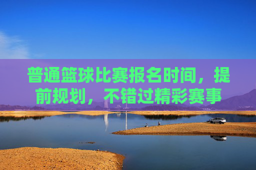 普通篮球比赛报名时间,提前规划,不错过精彩赛事