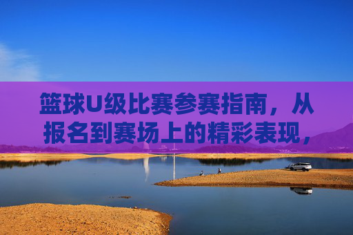 篮球U级比赛参赛指南,从报名到赛场上的精彩表现,篮球U级比赛参赛指南,从报名到赛场精彩表现的全程指引