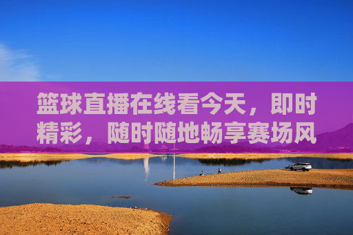 篮球直播在线看今天,即时精彩,随时随地畅享赛场风云