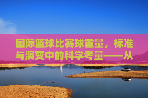 国际篮球比赛球重量,标准与演变中的科学考量——从历史脉络到现代竞技的重量博弈