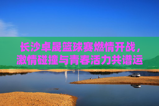 长沙卓晟篮球赛燃情开战,激情碰撞与青春活力共谱运动华章