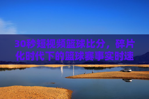 30秒短视频篮球比分，碎片化时代下的篮球赛事实时速递，让球迷随时随地掌握比分动态