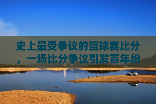 史上最受争议的篮球赛比分，一场比分争议引发百年纷争，究竟谁输谁赢？