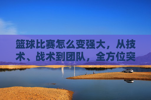 篮球比赛怎么变强大,从技术、战术到团队,全方位突破的路径