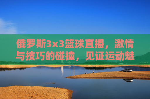 俄罗斯3x3篮球直播,激情与技巧的碰撞,见证运动魅力