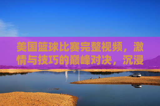 美国篮球比赛完整视频,激情与技巧的巅峰对决,沉浸式体验职业赛场魅力