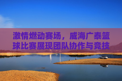 激情燃动赛场，威海广泰篮球比赛展现团队协作与竞技精神