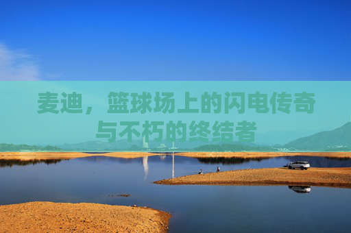 麦迪,篮球场上的闪电传奇与不朽的终结者