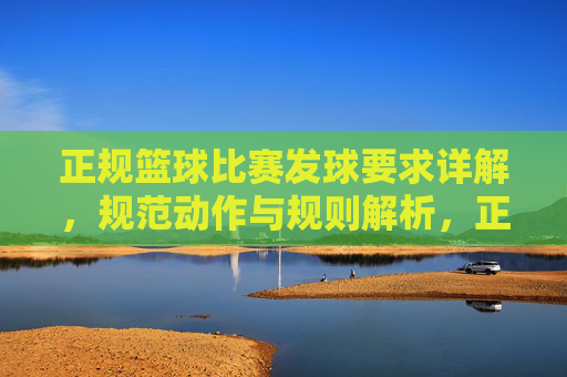 正规篮球比赛发球要求详解，规范动作与规则解析，正规篮球比赛发球要求详解，规范动作与规则解析