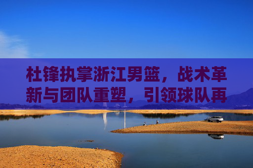 杜锋执掌浙江男篮，战术革新与团队重塑，引领球队再攀高峰的征程