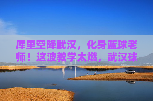 库里空降武汉,化身篮球老师!这波教学太燃,武汉球迷沸腾了!