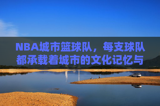 NBA城市篮球队,每支球队都承载着城市的文化记忆与篮球荣光,NBA城市篮球队,承载城市文化记忆与篮球荣光