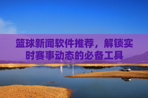 篮球新闻软件推荐,解锁实时赛事动态的必备工具