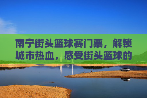 南宁街头篮球赛门票,解锁城市热血,感受街头篮球的激情魅力
