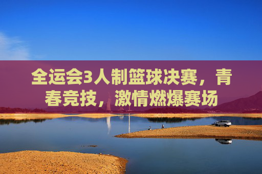 全运会3人制篮球决赛,青春竞技,激情燃爆赛场