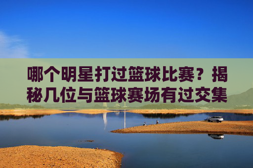 哪个明星打过篮球比赛?揭秘几位与篮球赛场有过交集的明星故事