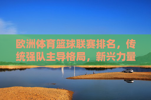 欧洲体育篮球联赛排名,传统强队主导格局,新兴力量崛起的动态博弈,欧洲体育篮球联赛排名,传统强队主导格局与新兴力量崛起的动态博弈