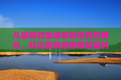 从庭院的篮球架到世界的舞台,科比篮球结缘视频里的青春印记