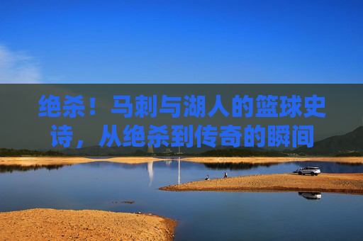 绝杀!马刺与湖人的篮球史诗,从绝杀到传奇的瞬间