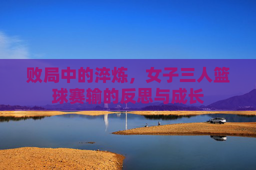 败局中的淬炼,女子三人篮球赛输的反思与成长
